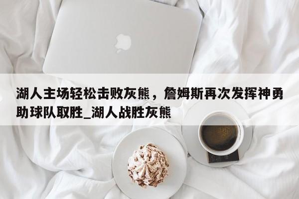 星空体育-湖人主场轻松击败灰熊，詹姆斯再次发挥神勇助球队取胜_湖人战胜灰熊