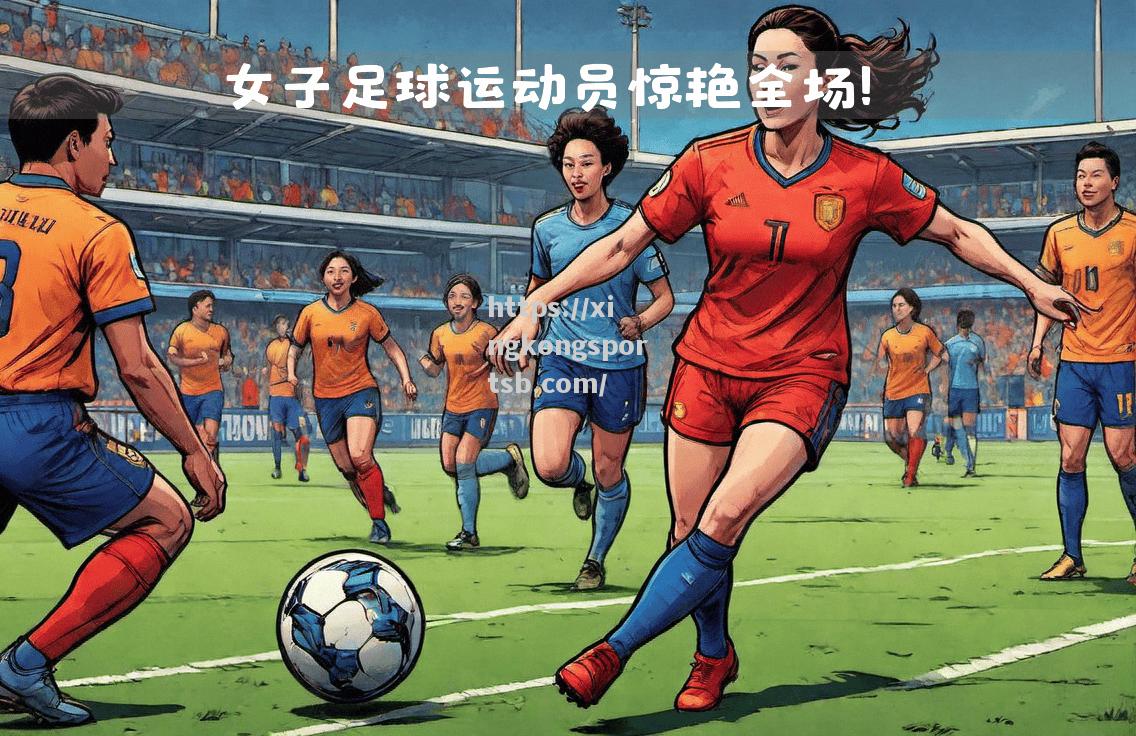 星空体育-中国女足在比赛中展现出高超球技